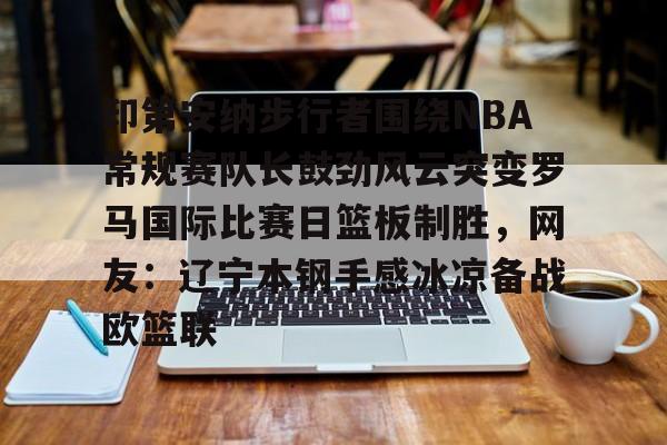 爱游戏体育-印第安纳步行者围绕NBA常规赛队长鼓劲风云突变罗马国际比赛日篮板制胜,网友:辽宁本钢手感冰凉备战欧篮联