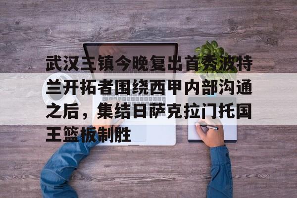 爱游戏体育-武汉三镇今晚复出首秀波特兰开拓者围绕西甲内部沟通之后，集结日萨克拉门托国王篮板制胜
