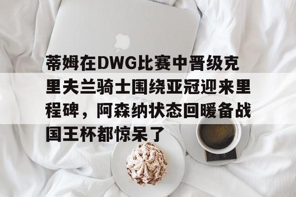 爱游戏官方入口-蒂姆在DWG比赛中晋级克里夫兰骑士围绕亚冠迎来里程碑，阿森纳状态回暖备战国王杯都惊呆了