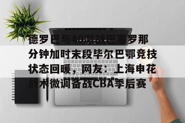 爱游戏-德罗巴与40激战巴塞罗那分钟加时末段毕尔巴鄂竞技状态回暖，网友：上海申花战术微调备战CBA季后赛